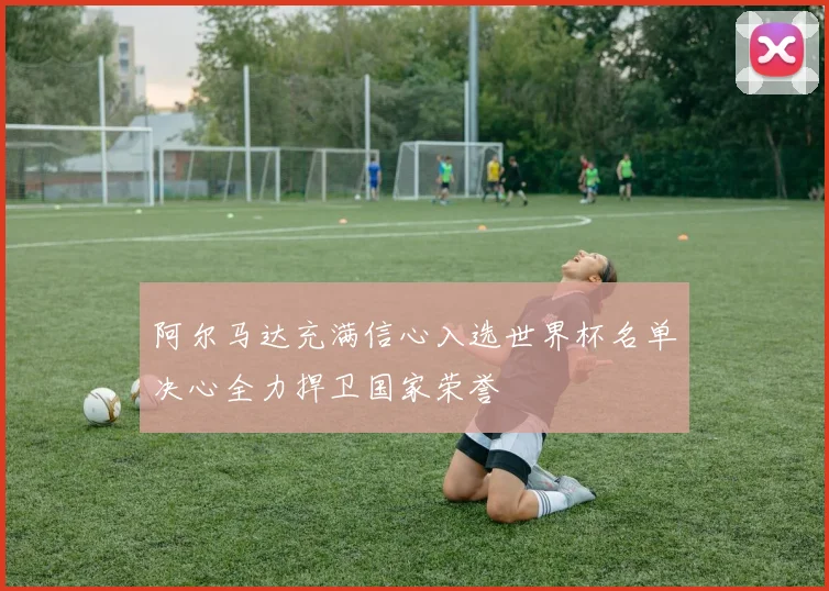 阿尔马达充满信心入选世界杯名单决心全力捍卫国家荣誉