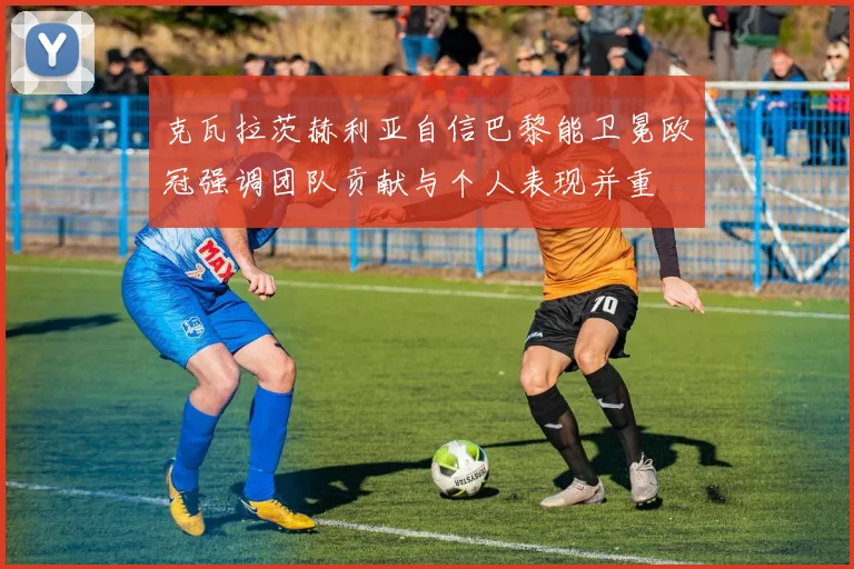 克瓦拉茨赫利亚自信巴黎能卫冕欧冠强调团队贡献与个人表现并重