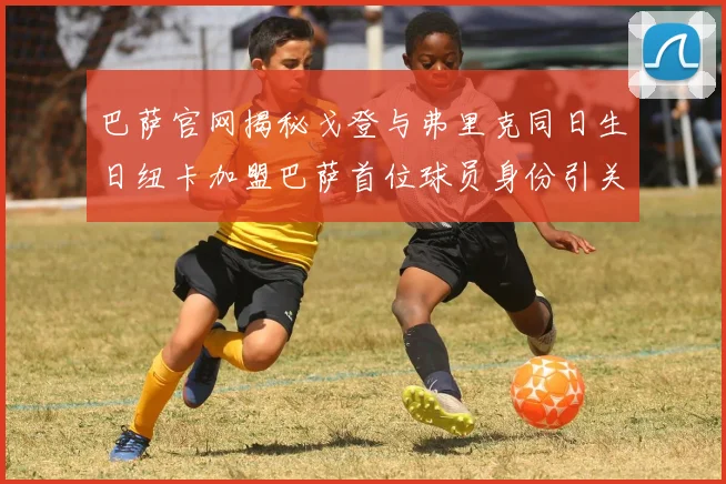 巴萨官网揭秘戈登与弗里克同日生日纽卡加盟巴萨首位球员身份引关注