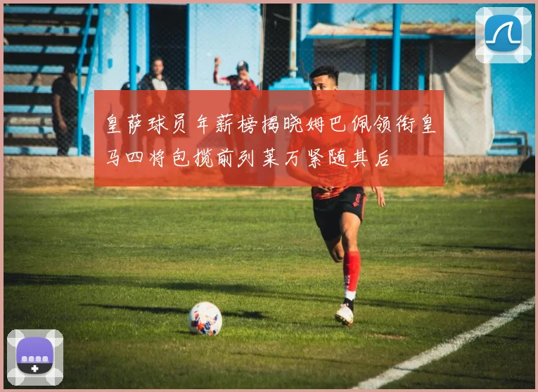 皇萨球员年薪榜揭晓姆巴佩领衔皇马四将包揽前列莱万紧随其后