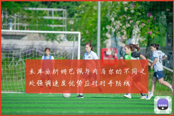 米库分析姆巴佩与内马尔的不同之处强调速度优势应对对手防线