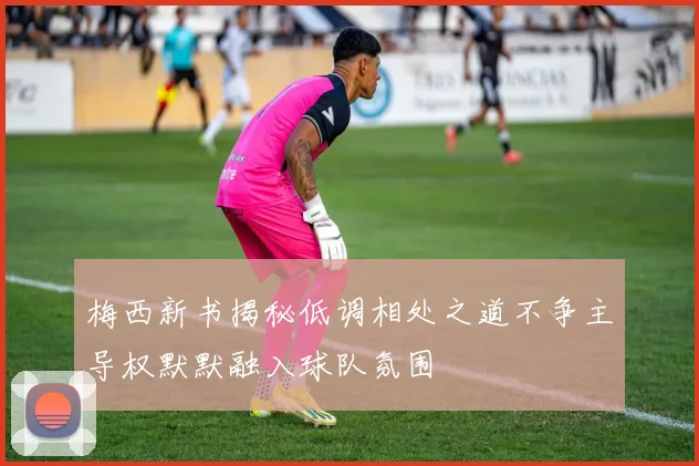梅西新书揭秘低调相处之道不争主导权默默融入球队氛围