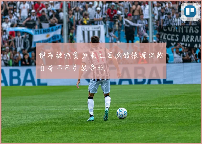 伊布被指责为米兰困境的根源仍然自夸不已引发争议