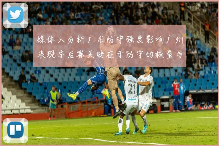 媒体人分析广东防守强度影响广州表现季后赛关键在于防守的较量与适应能力
