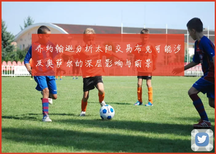 乔约翰逊分析太阳交易布克可能涉及奥萨尔的深层影响与前景