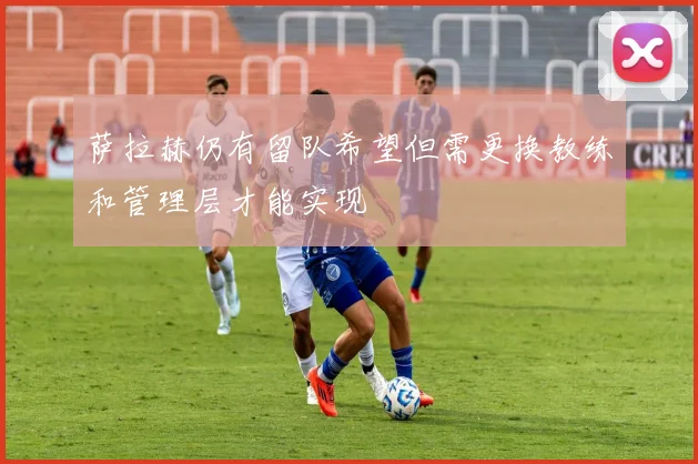 萨拉赫仍有留队希望但需更换教练和管理层才能实现