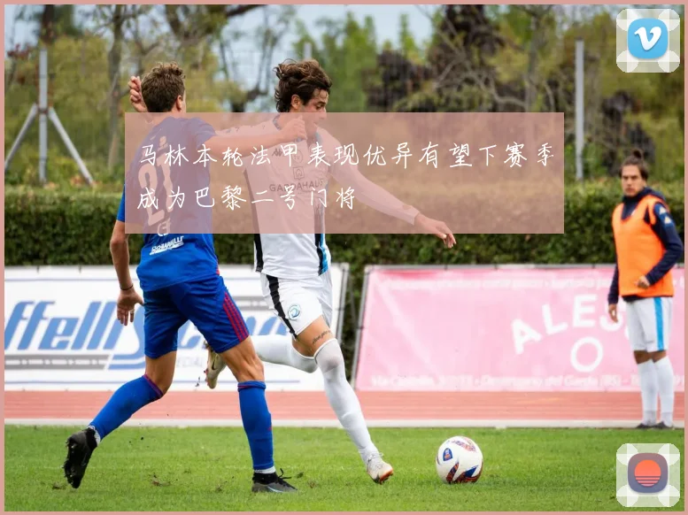 马林本轮法甲表现优异有望下赛季成为巴黎二号门将