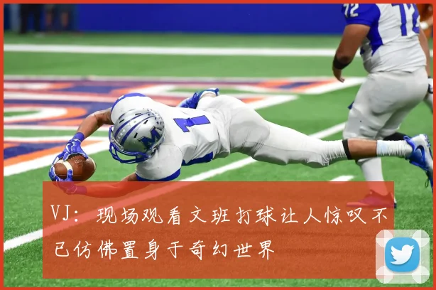 VJ：现场观看文班打球让人惊叹不已仿佛置身于奇幻世界