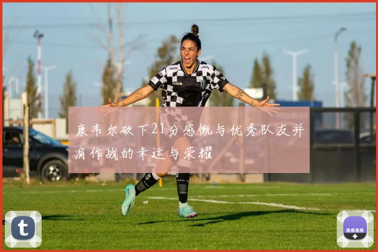 康韦尔砍下21分感慨与优秀队友并肩作战的幸运与荣耀