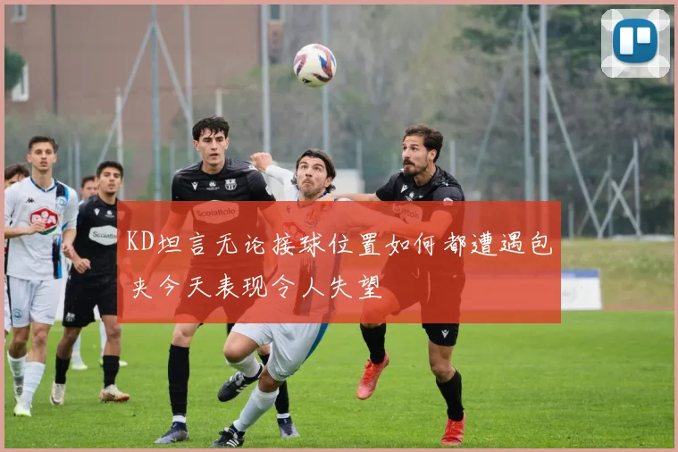 KD坦言无论接球位置如何都遭遇包夹今天表现令人失望