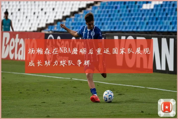 杨瀚森在NBA磨砺后重返国家队展现成长助力球队争辉