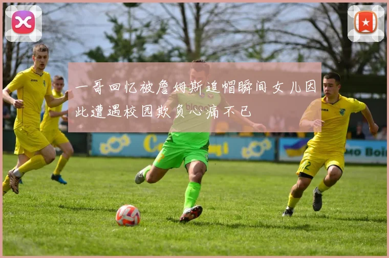 一哥回忆被詹姆斯追帽瞬间女儿因此遭遇校园欺负心痛不已