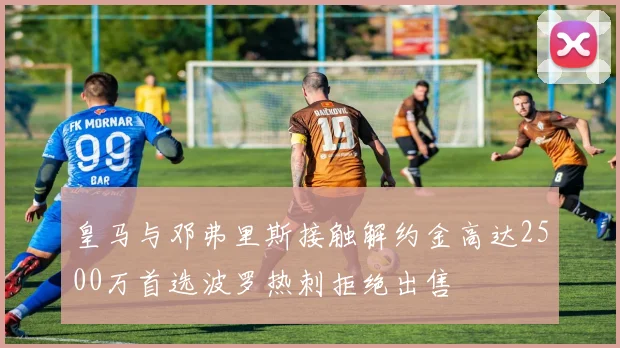 皇马与邓弗里斯接触解约金高达2500万首选波罗热刺拒绝出售
