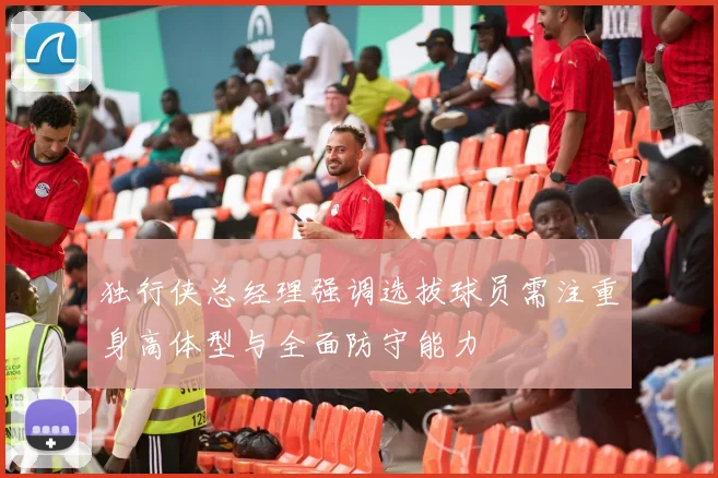 独行侠总经理强调选拔球员需注重身高体型与全面防守能力