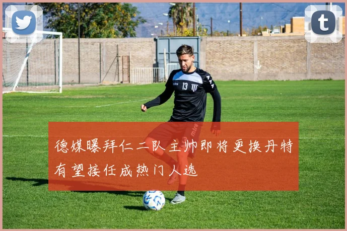 德媒曝拜仁二队主帅即将更换丹特有望接任成热门人选