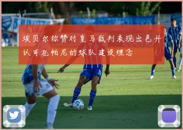 埃贝尔称赞对皇马裁判表现出色并认可孔帕尼的球队建设理念