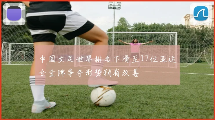 中国女足世界排名下滑至17位亚运会金牌争夺形势稍有改善