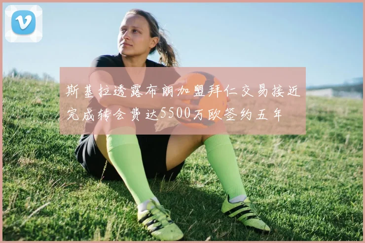 斯基拉透露布朗加盟拜仁交易接近完成转会费达5500万欧签约五年