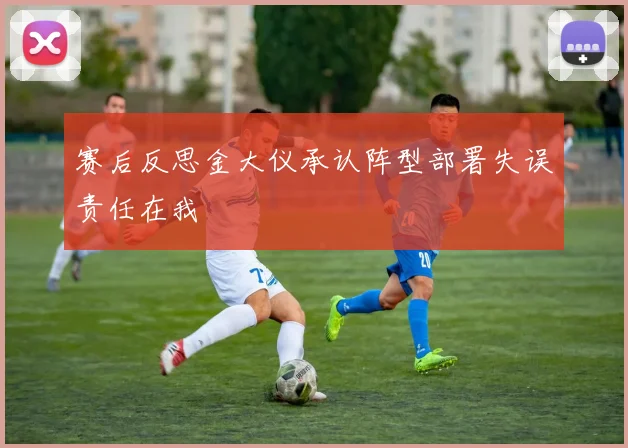 赛后反思金大仪承认阵型部署失误责任在我