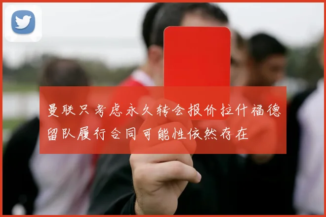 曼联只考虑永久转会报价拉什福德留队履行合同可能性依然存在