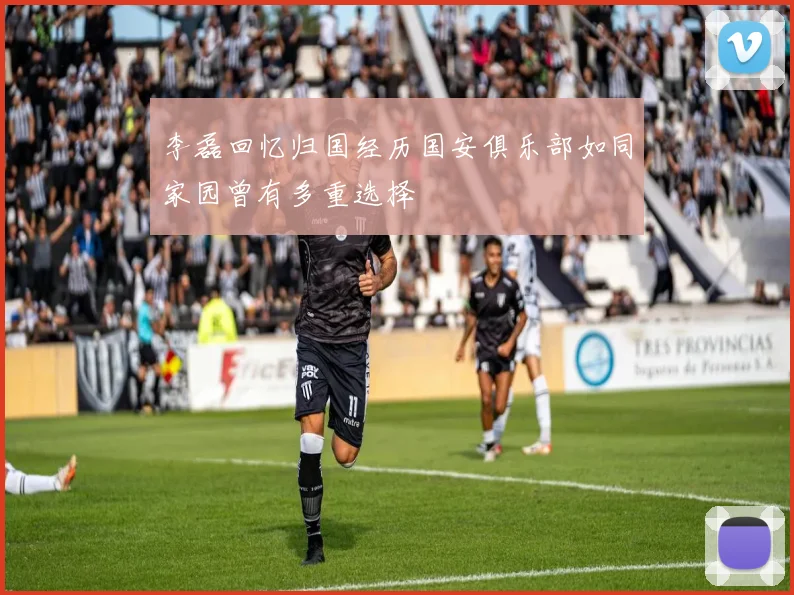 李磊回忆归国经历国安俱乐部如同家园曾有多重选择