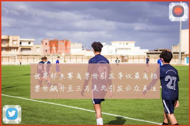世界杯决赛高票价引发争议最高档票价飙升至三万美元引发公众关注