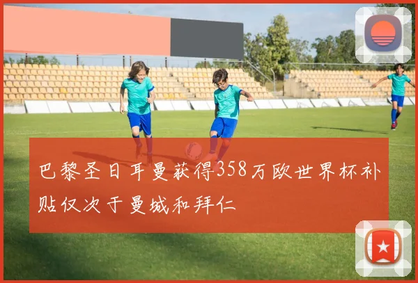 巴黎圣日耳曼获得358万欧世界杯补贴仅次于曼城和拜仁