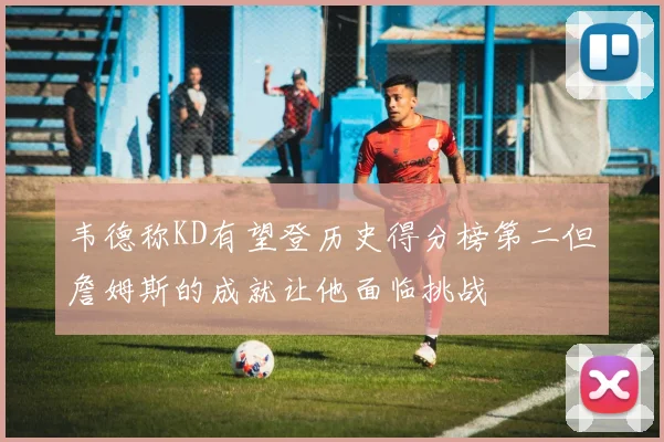 韦德称KD有望登历史得分榜第二但詹姆斯的成就让他面临挑战